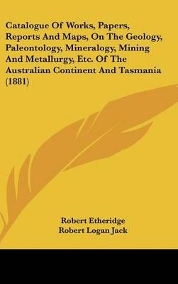 Catalogue Of Works, Papers, Reports And Maps, On The Geology, Paleontology, Mineralogy, Mining And Metallurgy, Etc. Of The Australian Continent ...