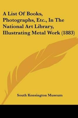A List Of Books, Photographs, Etc., In The National Art Library, Illustrating Metal Work (1883)