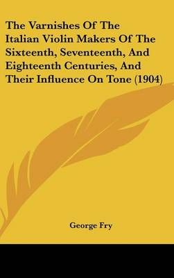 The Varnishes Of The Italian Violin Makers Of The Sixteenth, Seventeenth, And Eighteenth Centuries, And Their Influence On Tone (1904)