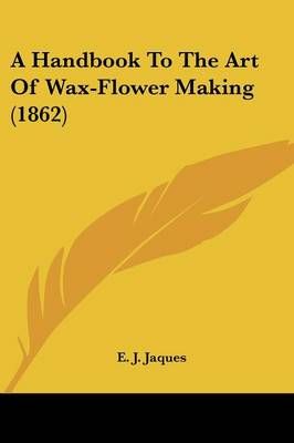 A Handbook To The Art Of Wax-Flower Making (1862) By E. J. Jaques
