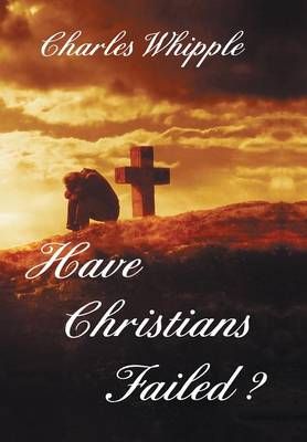 Have Christians Failed? By Charles Whipple 9781465363169 (Hardback)