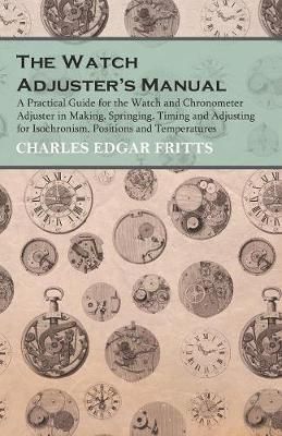 The Watch Adjuster's Manual - A Practical Guide for the Watch and Chronometer Adjuster in Making, Springing, Timing and Adjusting for ...
