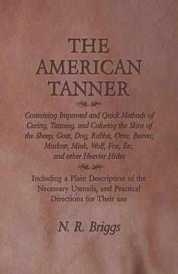 The American Tanner - Containing Improved and Quick Methods of Curing, Tanning, and Coloring the Skins of the Sheep, Goat, Dog, Rabbit, Otter, ...