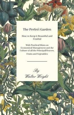 The Perfect Garden - How to Keep it Beautiful and Fruitful - With Practical Hints on Economical Management and the Culture of all the Principal ...