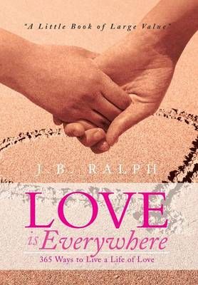 Love Is Everywhere 365 Ways to Live a Life of Love By J B Ralph