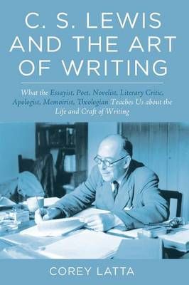 C. S. Lewis and the Art of Writing: What the Essayist, Poet, Novelist, Literary Critic, Apologist, Memoirist, Theologian Teaches Us about the ...