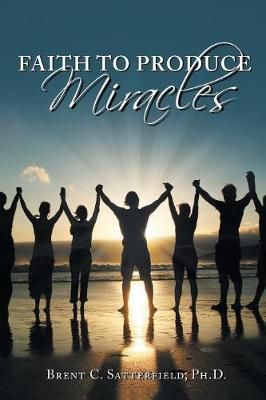 Faith to Produce Miracles By Brent C Satterfield Phd 9781504398527
