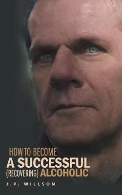 How To Become a Successful (recovering) Alcoholic By J P Willson