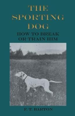 The Sporting Dog - How to Break or Train Him By Barton, F. T.