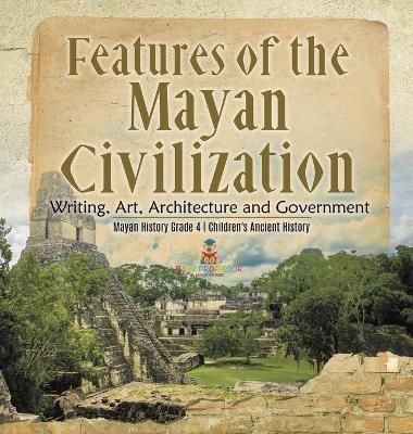 Features of the Mayan Civilization : Writing, Art, Architecture and Government Mayan History Grade 4 Children's Ancient History