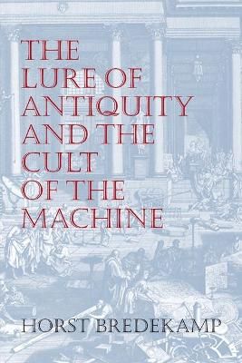The Lure of Antiquity and the Cult of the Machine By Horst Bredekamp