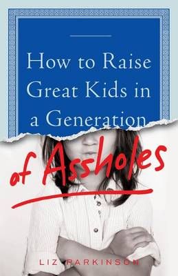 How to Raise Great Kids in a Generation of Assholes By Liz Parkinson