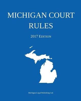 Michigan Court Rules; 2017 Edition By Michigan Legal Publishing Ltd