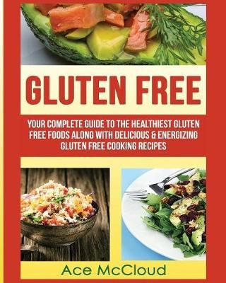 Gluten Free: Your Complete Guide To The Healthiest Gluten Free Foods Along With Delicious & Energizing Gluten Free Cooking Recipes