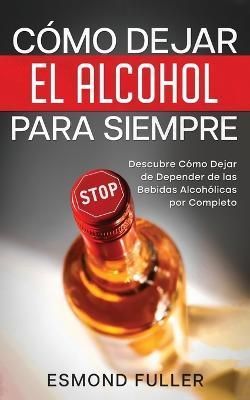 Cómo Dejar el Alcohol para Siempre: Descubre Cómo Dejar de Depender de las Bebidas Alcohólicas por Completo