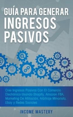 Guía Para Generar Ingresos Pasivos: Cree Ingresos Pasivos Con El Comercio Electrónico Usando Shopify, Amazon FBA, Marketing De Afiliación, ...