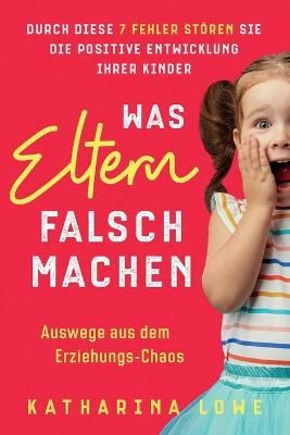 Was Eltern falsch machen: Durch diese 7 Fehler stören Sie die positive Entwicklung Ihrer Kinder Auswege aus dem Erziehungs-Chaos