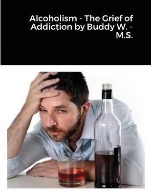 Alcoholism - The Grief of Addiction by Buddy W. M.S. By Wisdom