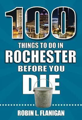 100 Things to Do in Rochester Before You Die By Robin L Flanigan