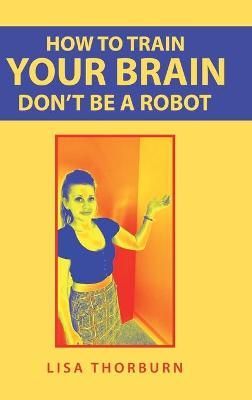How to Train Your Brain Don't Be a Robot By Thorburn, Lisa (Hardback)