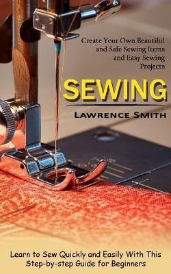 Sewing: Create Your Own Beautiful and Safe Sewing Items and Easy Sewing Projects (Learn to Sew Quickly and Easily With This Step-by-step Guide ...