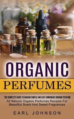 Organic Perfumes: The Complete Guide To Making Simple And Easy Homemade Organic Perfume (All Natural Organic Perfumes Recipes For Beautiful ...