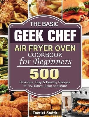 The Basic Geek Chef Air Fryer Oven Cookbook for Beginners: 500 Delicious, Easy & Healthy Recipes to Fry, Roast, Bake and More