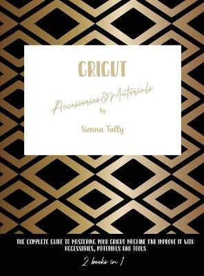 Cricut Accessories And Materials: The Complete Guide To Mastering Your Cricut Machine And Improve It With Accessories, Materials And Tools