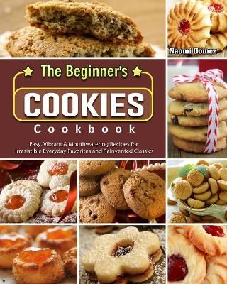 The Beginner's Cookies Cookbook: Easy, Vibrant & Mouthwatering Recipes for Irresistible Everyday Favorites and Reinvented Classics