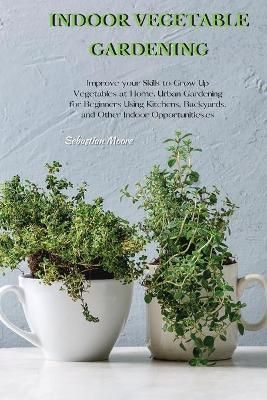 INDOOR VEGETABLE GARDENING: Improve your Skills to Grow Up Vegetables at Home. Urban Gardening for Beginners Using Kitchens, Backyards, and ...