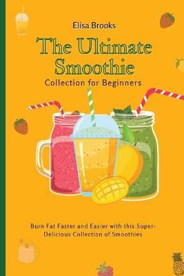 The Ultimate Smoothie Collection for Beginners : Burn Fat Faster and Easier with this Super- Delicious Collection of Smoothies