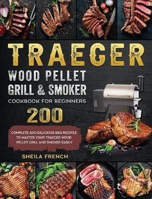 Traeger Wood Pellet Grill And Smoker Cookbook For Beginners: 200 Complete And Delicious BBQ Recipes To Master Your Traeger Wood Pellet Grill And ...