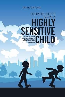 Beginners Guide To Raising A Highly Sensitive Child: A Practical And Effective Guide To Raising Your Spirited, More Intense, Sensitive, ...