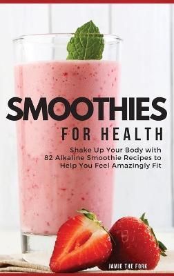 SMOOTHIES FOR HEALTH: SHAKE UP YOUR BODY WITH 82 ALKALINE SMOOTHIE RECIPES TO HELP YOU FEEL AMAZINGLY FIT
