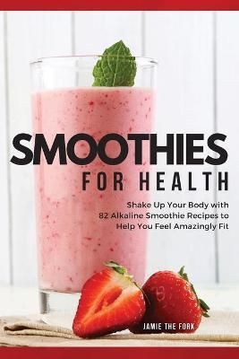 SMOOTHIES FOR HEALTH: SHAKE UP YOUR BODY WITH 82 ALKALINE SMOOTHIE RECIPES TO HELP YOU FEEL AMAZINGLY FIT