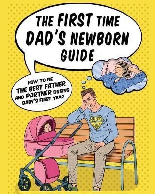 The First Time Dad's Newborn Guide: How to be the Best Father and Partner During Baby's First Year.