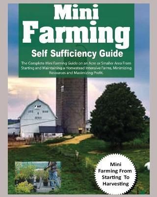 Mini Farming Self Sufficiency Guide: The Complete Mini Farming Guide on an Acre or Smaller Area From Starting and Maintaining a Homestead ...