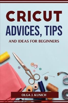 Cricut Advices, Tips and Ideas for Beginners By Olga J Kunich