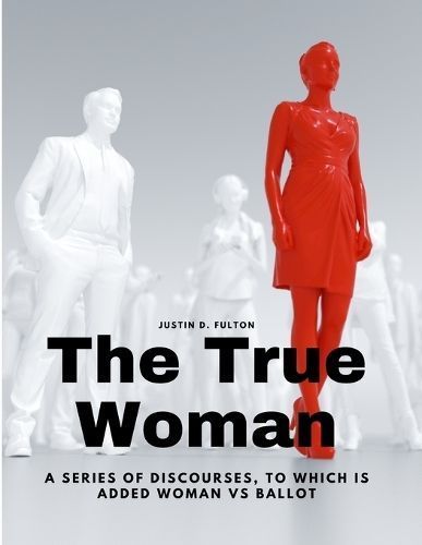 The True Woman - A Series of Discourses, to Which Is Added Woman Vs Ballot
