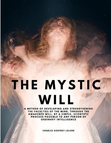 The Mystic Will - A Method of Developing and Strengthening the Faculties of the Mind, Through the Awakened Will, by a Simple, Scientific Process ...