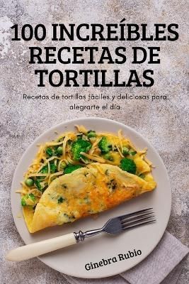 100 Increíbles Recetas de Tortillas By Ginebra Rubio 9781837895557