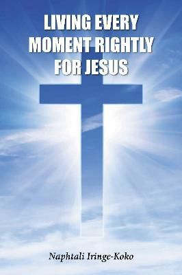 Living Every Moment Rightly For Jesus By Naphtali Iringe-Koko