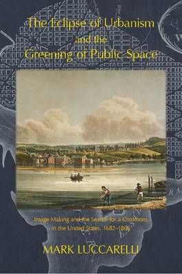 THE ECLIPSE OF URBANISM AND THE GREENING OF PUBLIC SPACE.: Image Making and the Search for a Commons in the United States, 1682-1865