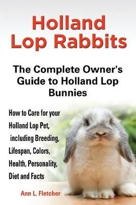 Holland Lop Rabbits The Complete Owner's Guide to Holland Lop Bunnies How to Care for your Holland Lop Pet, including Breeding, Lifespan, ...