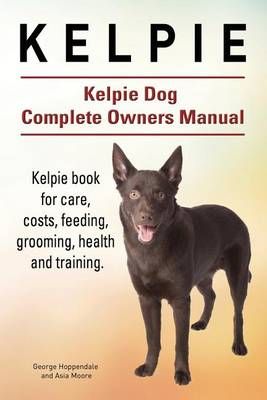 Kelpie. Kelpie Dog Complete Owners Manual. Kelpie Book for Care, Costs, Feeding, Grooming, Health and Training.