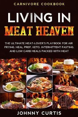 Carnivore Cookbook: LIVING IN MEAT HEAVEN - The Ultimate Meat-Lover's Playbook for Air Frying, Meal Prep, Keto, Intermittent Fasting, and Low ...