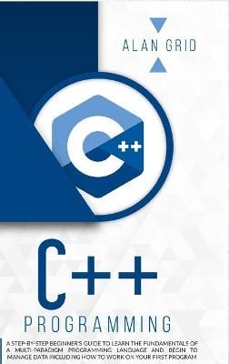 C++ PROGRAMMING : A STEP-BY-STEP BEGINNER'S GUIDE TO LEARN THE FUNDAMENTALS OF A MULTI-PARADIGM PROGRAMMING LANGUAGE AND BEGIN TO MANAGE DATA ...