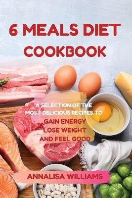 6 MEALS DIET COOKBOOK: A SELECTION OF THE MOST DELICIOUS RECIPES TO GAIN ENERGY, LOSE WEIGHT AND FEEL GOOD