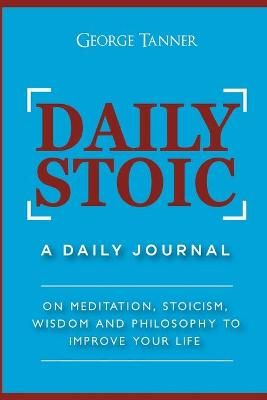 Daily Stoic: A Daily Journal : On Meditation, Stoicism, Wisdom and Philosophy to Improve Your Life: A Daily Journal : On Meditation, Stoicism, ...
