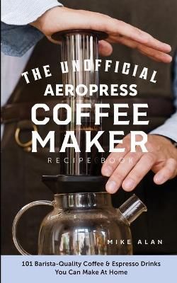 The Unofficial Aeropress Coffee Maker Recipe Book: The Unofficial Aeropress Coffee Maker Recipe Book: 101 Barista-Quality Coffee and Espresso ...